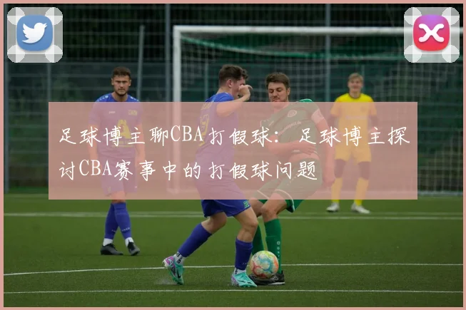 足球博主聊CBA打假球:足球博主探讨CBA赛事中的打假球问题