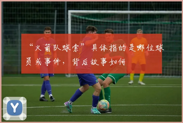 “火箭队球索”具体指的是哪位球员或事件，背后故事如何