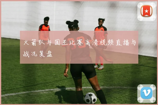 火箭队与国王比赛高清视频直播与战况复盘