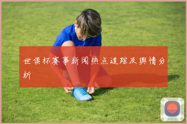 世俱杯赛事新闻热点追踪及舆情分析