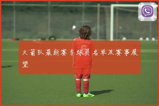 火箭队最新赛季球员名单及赛事展望