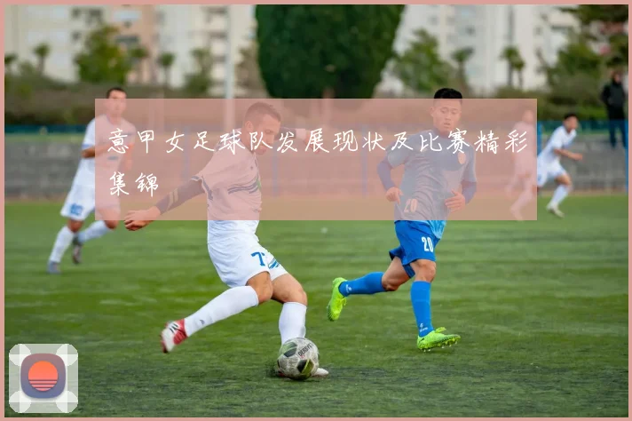 意甲女足球队发展现状及比赛精彩集锦