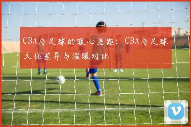 CBA与足球的暖心差距:CBA与足球文化差异与温暖对比